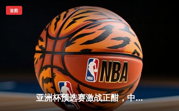 亚洲杯预选赛激战正酣，中国队客场2:1逆转泰国保留出线希望